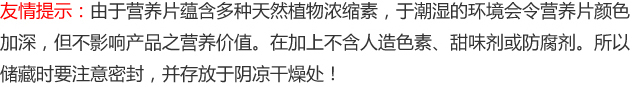 友情提示：由于营养片蕴含多种天然植物浓缩素，于潮湿的环境会令营养片颜色加深，但不影响产品之营养价值。在加上不含人造色素、甜味剂或防腐剂。所以储藏时要注意密封，并存放于阴凉干燥处！