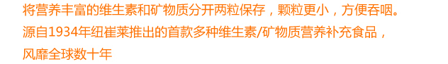 将营养丰富的维生素和矿物质分开两粒保存，颗粒更小，方便吞咽。源自1934年纽崔莱推出的首款多种维生素/矿物质营养补充食品，风靡全球数十年